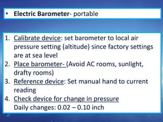 5
• Electric Barometer- portable
1. Calibrate device: set barometer to local air
pressure setting (altitude) since factory settings
are at sea level
2. Place barometer- (Avoid AC rooms, sunlight,
drafty rooms)
3. Reference device: Set manual hand to current
reading
4. Check device for change in pressure
Daily changes: 0.02 – 0.10 inch
 