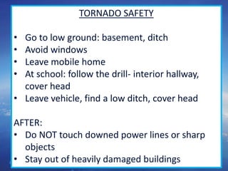 51
TORNADO SAFETY
• Go to low ground: basement, ditch
• Avoid windows
• Leave mobile home
• At school: follow the drill- interior hallway,
cover head
• Leave vehicle, find a low ditch, cover head
AFTER:
• Do NOT touch downed power lines or sharp
objects
• Stay out of heavily damaged buildings
 
