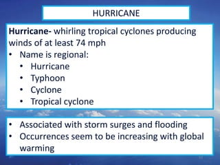 53
HURRICANE
Hurricane- whirling tropical cyclones producing
winds of at least 74 mph
• Name is regional:
• Hurricane
• Typhoon
• Cyclone
• Tropical cyclone
• Associated with storm surges and flooding
• Occurrences seem to be increasing with global
warming
 