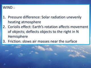 9
WIND :
1. Pressure difference: Solar radiation unevenly
heating atmosphere
2. Coriolis effect: Earth’s rotation affects movement
of objects; deflects objects to the right in N
Hemisphere
3. Friction: slows air masses near the surface
 