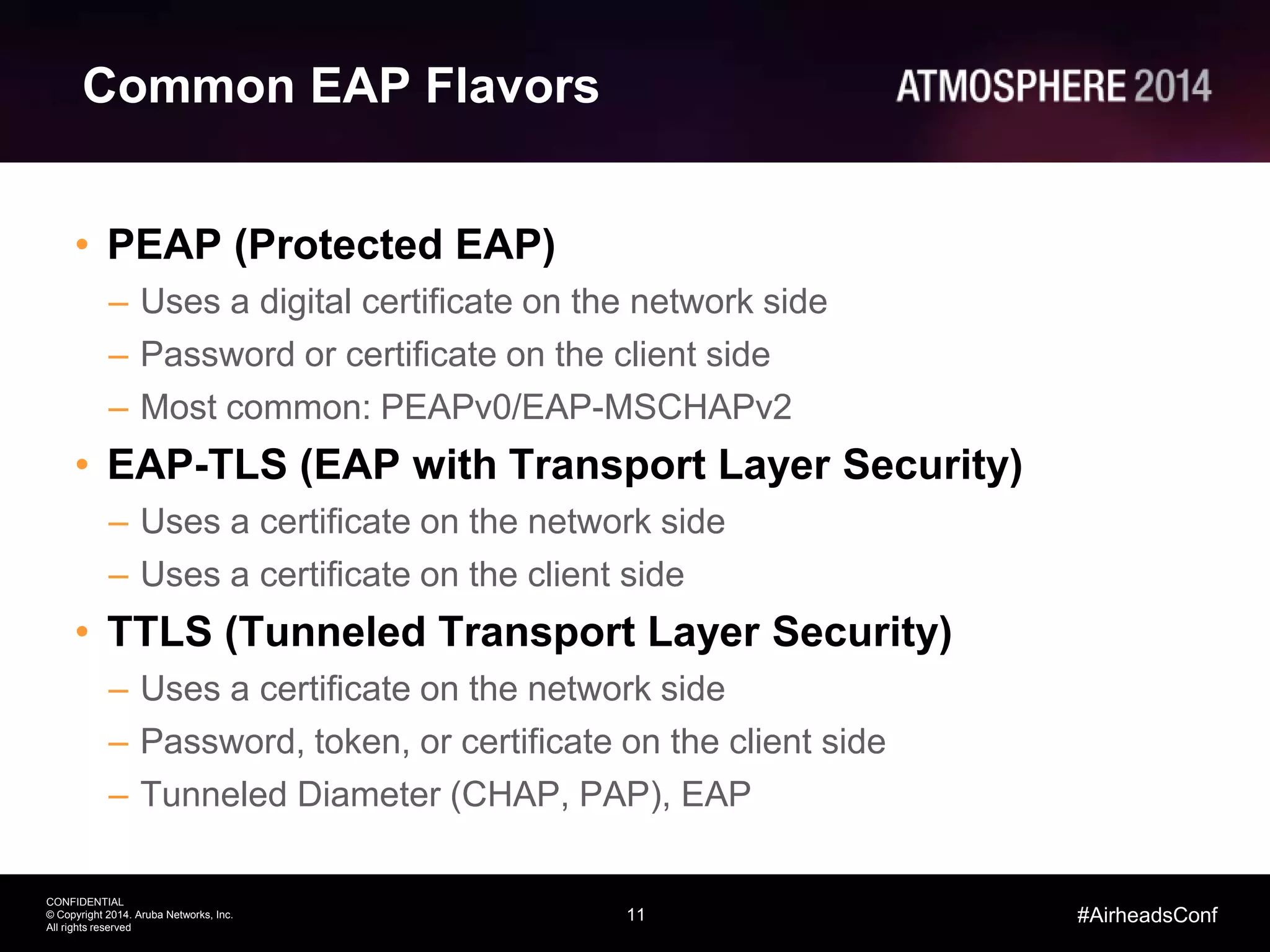 11
CONFIDENTIAL
© Copyright 2014. Aruba Networks, Inc.
All rights reserved
#AirheadsConf
Common EAP Flavors
• PEAP (Protected EAP)
– Uses a digital certificate on the network side
– Password or certificate on the client side
– Most common: PEAPv0/EAP-MSCHAPv2
• EAP-TLS (EAP with Transport Layer Security)
– Uses a certificate on the network side
– Uses a certificate on the client side
• TTLS (Tunneled Transport Layer Security)
– Uses a certificate on the network side
– Password, token, or certificate on the client side
– Tunneled Diameter (CHAP, PAP), EAP
 