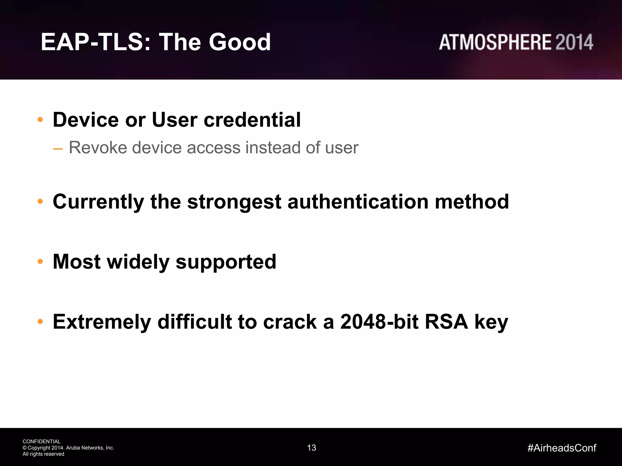 13
CONFIDENTIAL
© Copyright 2014. Aruba Networks, Inc.
All rights reserved
#AirheadsConf
EAP-TLS: The Good
• Device or User credential
– Revoke device access instead of user
• Currently the strongest authentication method
• Most widely supported
• Extremely difficult to crack a 2048-bit RSA key
 