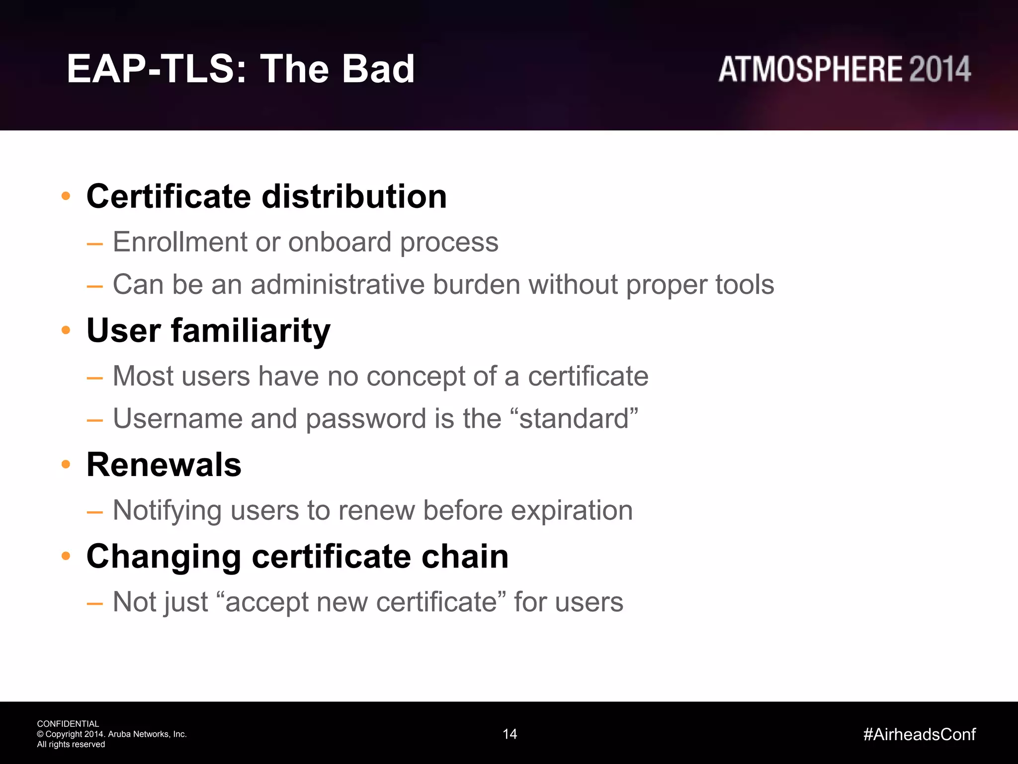 14
CONFIDENTIAL
© Copyright 2014. Aruba Networks, Inc.
All rights reserved
#AirheadsConf
EAP-TLS: The Bad
• Certificate distribution
– Enrollment or onboard process
– Can be an administrative burden without proper tools
• User familiarity
– Most users have no concept of a certificate
– Username and password is the “standard”
• Renewals
– Notifying users to renew before expiration
• Changing certificate chain
– Not just “accept new certificate” for users
 