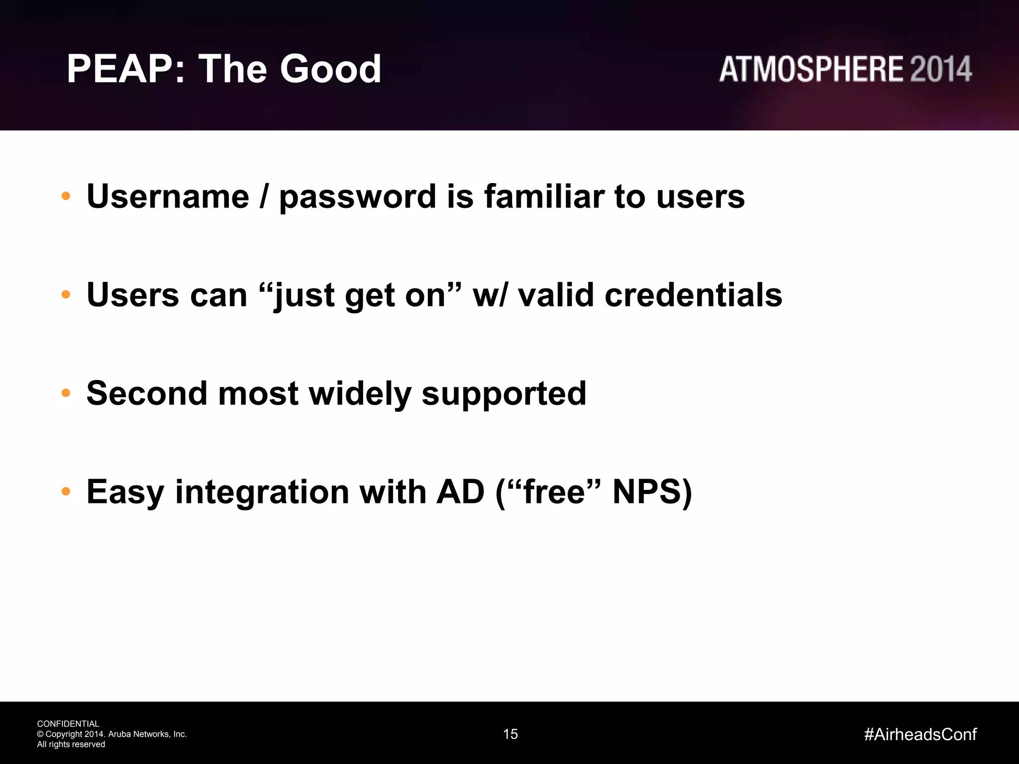 15
CONFIDENTIAL
© Copyright 2014. Aruba Networks, Inc.
All rights reserved
#AirheadsConf
PEAP: The Good
• Username / password is familiar to users
• Users can “just get on” w/ valid credentials
• Second most widely supported
• Easy integration with AD (“free” NPS)
 