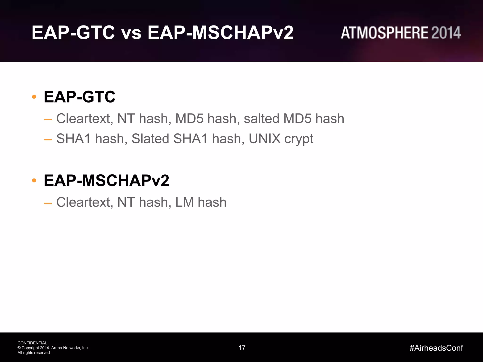 17
CONFIDENTIAL
© Copyright 2014. Aruba Networks, Inc.
All rights reserved
#AirheadsConf
EAP-GTC vs EAP-MSCHAPv2
• EAP-GTC
– Cleartext, NT hash, MD5 hash, salted MD5 hash
– SHA1 hash, Slated SHA1 hash, UNIX crypt
• EAP-MSCHAPv2
– Cleartext, NT hash, LM hash
 