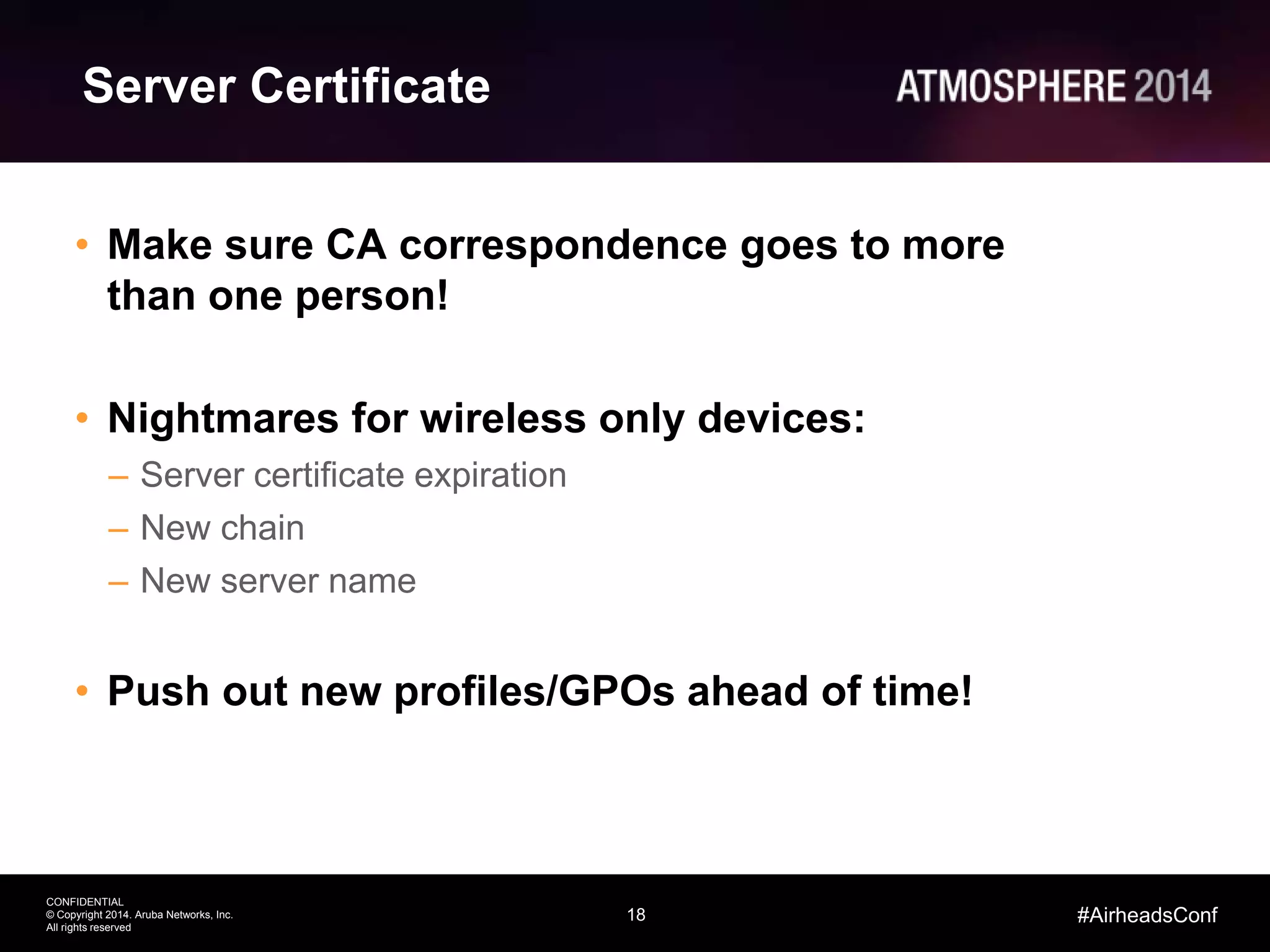 18
CONFIDENTIAL
© Copyright 2014. Aruba Networks, Inc.
All rights reserved
#AirheadsConf
Server Certificate
• Make sure CA correspondence goes to more
than one person!
• Nightmares for wireless only devices:
– Server certificate expiration
– New chain
– New server name
• Push out new profiles/GPOs ahead of time!
 