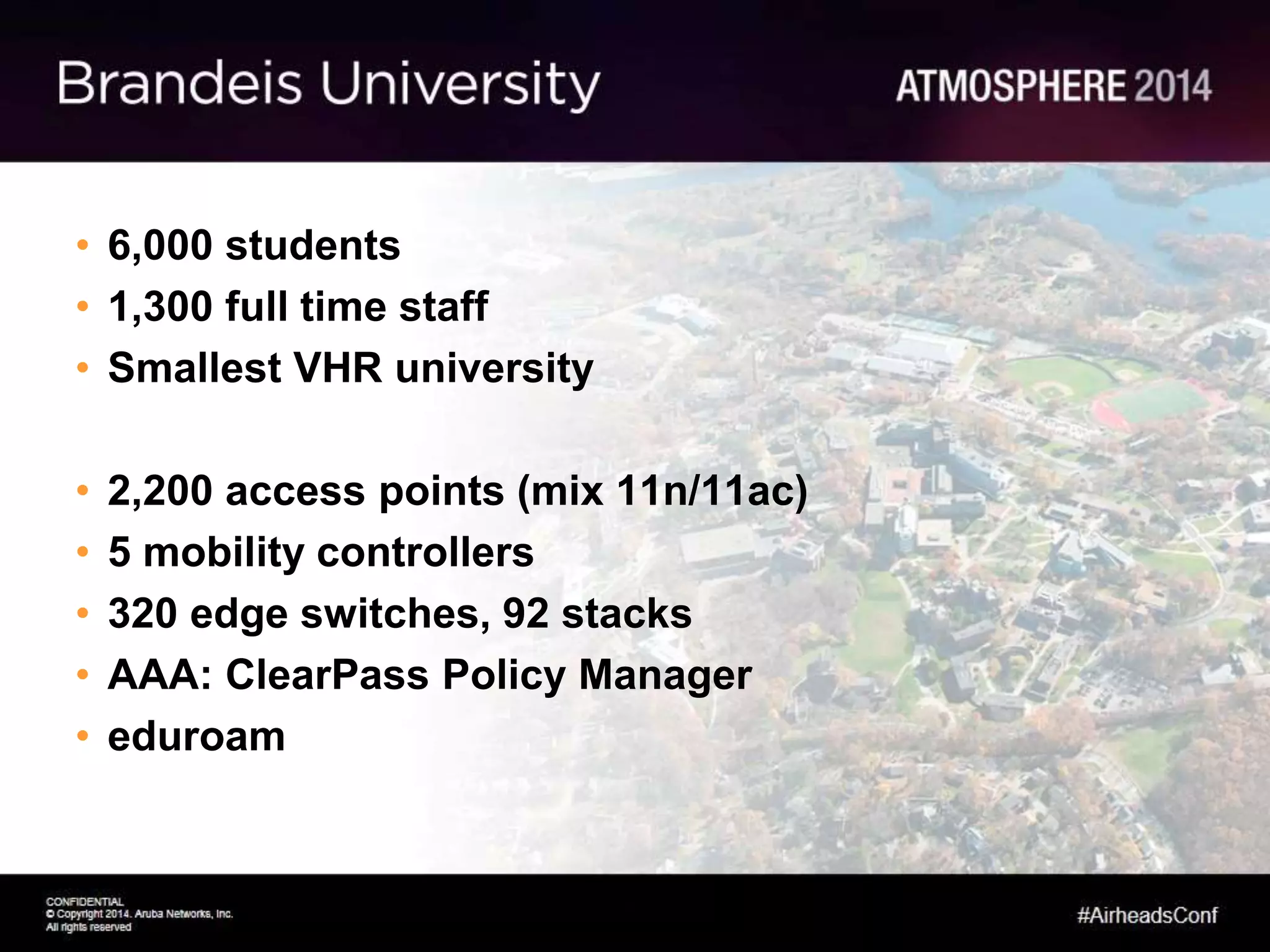 • 6,000 students
• 1,300 full time staff
• Smallest VHR university
• 2,200 access points (mix 11n/11ac)
• 5 mobility controllers
• 320 edge switches, 92 stacks
• AAA: ClearPass Policy Manager
• eduroam
 