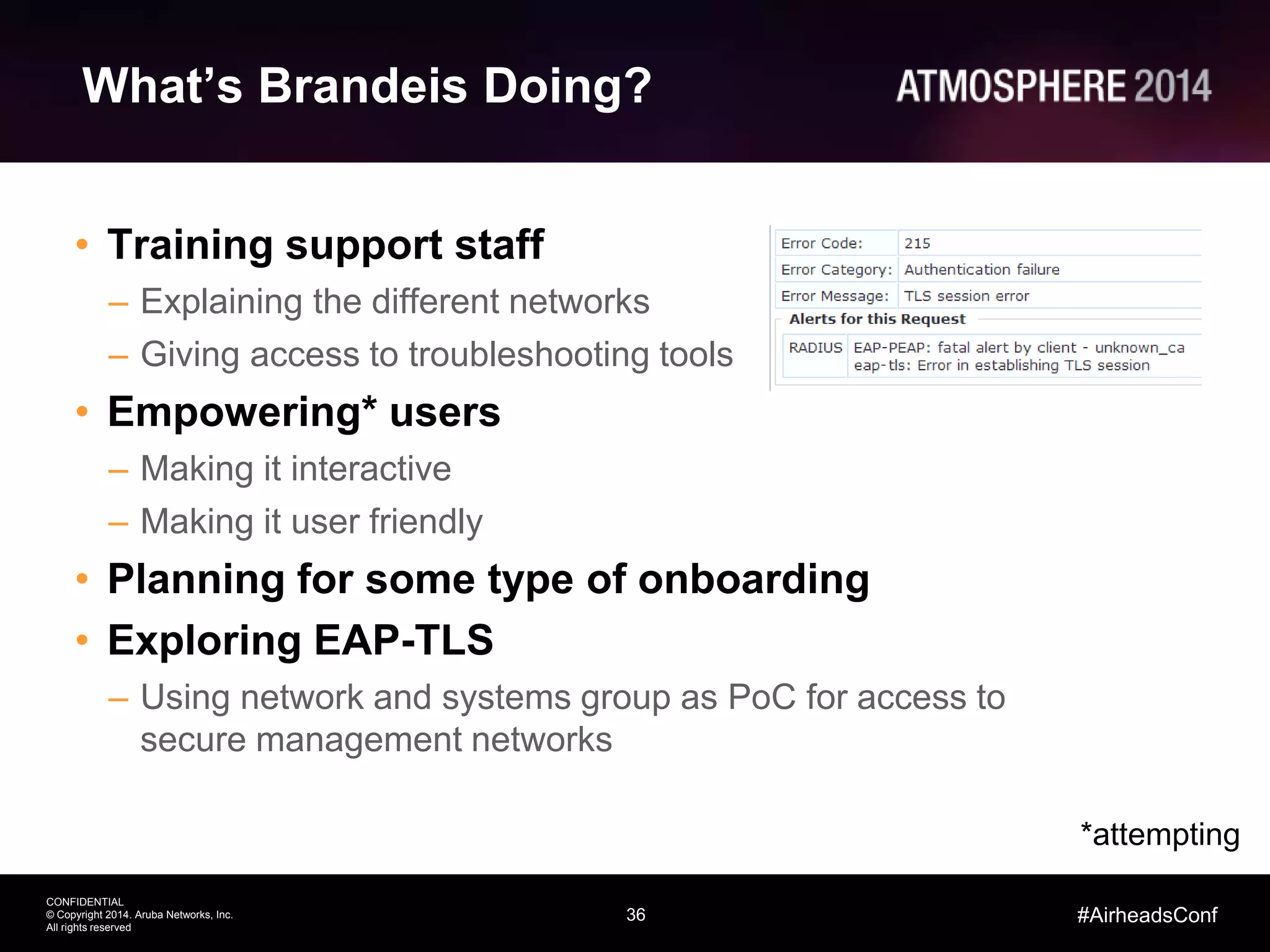 36
CONFIDENTIAL
© Copyright 2014. Aruba Networks, Inc.
All rights reserved
#AirheadsConf
What’s Brandeis Doing?
• Training support staff
– Explaining the different networks
– Giving access to troubleshooting tools
• Empowering* users
– Making it interactive
– Making it user friendly
• Planning for some type of onboarding
• Exploring EAP-TLS
– Using network and systems group as PoC for access to
secure management networks
*attempting
 