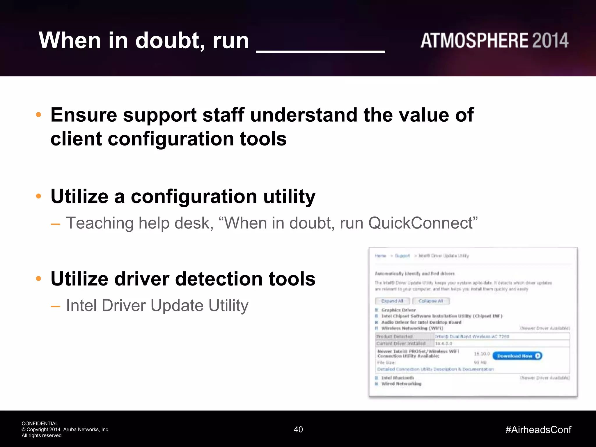 40
CONFIDENTIAL
© Copyright 2014. Aruba Networks, Inc.
All rights reserved
#AirheadsConf
When in doubt, run __________
• Ensure support staff understand the value of
client configuration tools
• Utilize a configuration utility
– Teaching help desk, “When in doubt, run QuickConnect”
• Utilize driver detection tools
– Intel Driver Update Utility
 