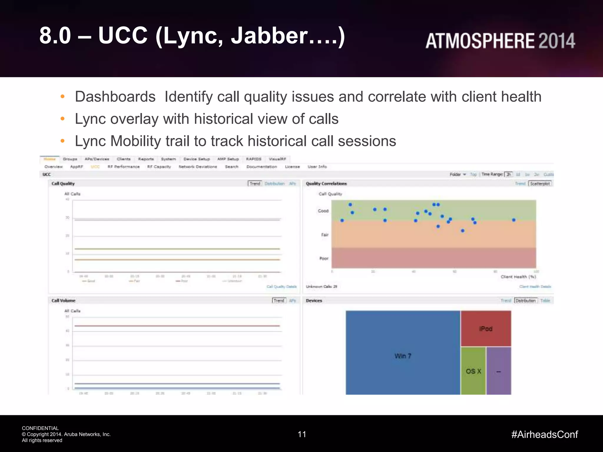 11
CONFIDENTIAL
© Copyright 2014. Aruba Networks, Inc.
All rights reserved
#AirheadsConf
8.0 – UCC (Lync, Jabber….)
• Dashboards Identify call quality issues and correlate with client health
• Lync overlay with historical view of calls
• Lync Mobility trail to track historical call sessions
 