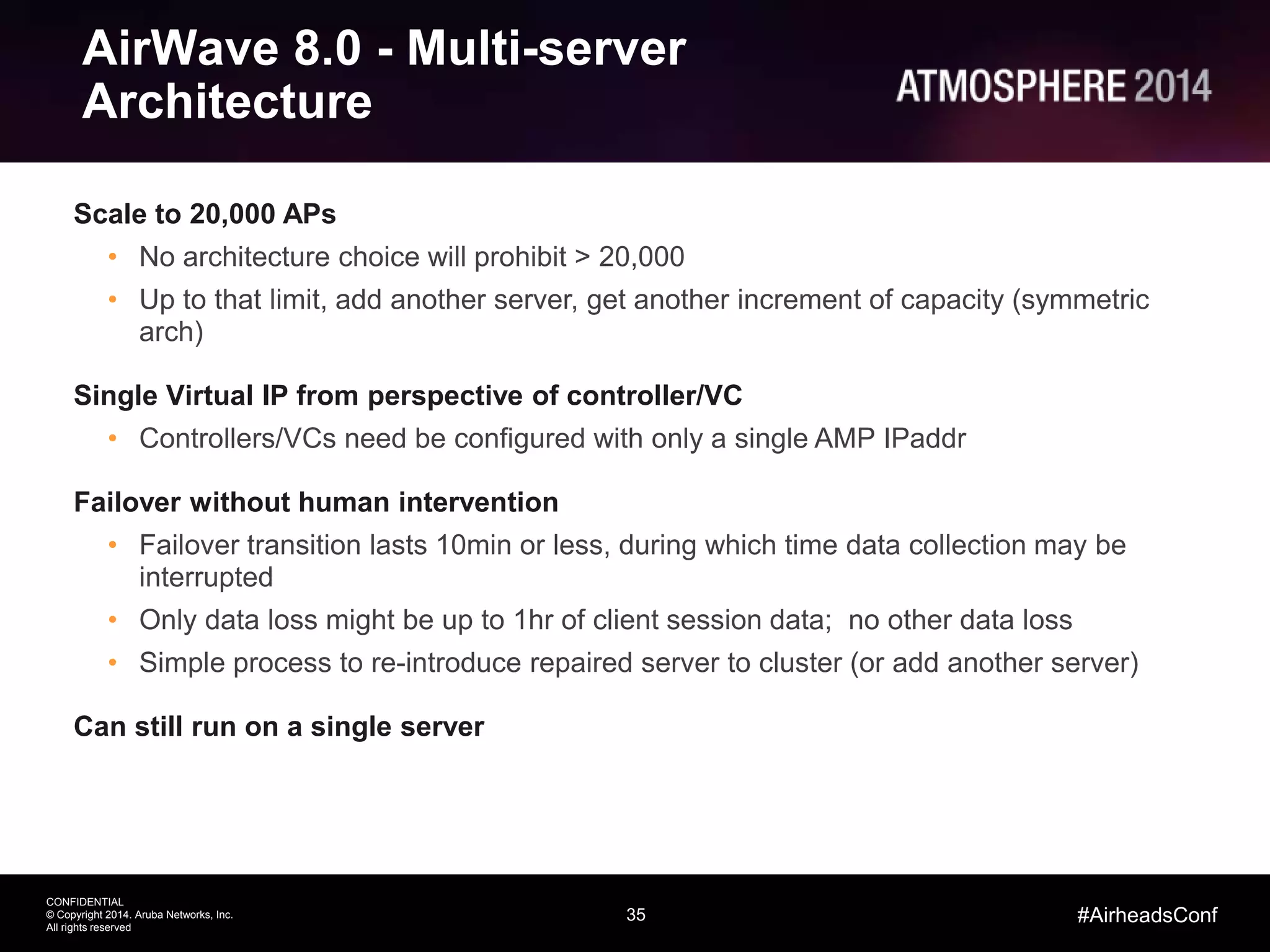 35
CONFIDENTIAL
© Copyright 2014. Aruba Networks, Inc.
All rights reserved
#AirheadsConf
AirWave 8.0 - Multi-server
Architecture
Scale to 20,000 APs
• No architecture choice will prohibit > 20,000
• Up to that limit, add another server, get another increment of capacity (symmetric
arch)
Single Virtual IP from perspective of controller/VC
• Controllers/VCs need be configured with only a single AMP IPaddr
Failover without human intervention
• Failover transition lasts 10min or less, during which time data collection may be
interrupted
• Only data loss might be up to 1hr of client session data; no other data loss
• Simple process to re-introduce repaired server to cluster (or add another server)
Can still run on a single server
 