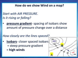 13
How do we show Wind on a map?
Start with AIR PRESSURE.
Is it rising or falling?
• pressure gradient- spacing of isobars show
amount of pressure change over a distance
How closely are the lines spaced?
• Isobars- closer spaced isobars
= steep pressure gradient
= high winds
LOW
A
B
 