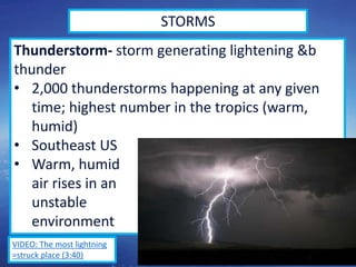 49
STORMS
Thunderstorm- storm generating lightening &b
thunder
• 2,000 thunderstorms happening at any given
time; highest number in the tropics (warm,
humid)
• Southeast US
• Warm, humid
air rises in an
unstable
environment
VIDEO: The most lightning
=struck place (3:40)
 