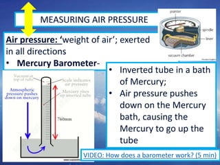 5
MEASURING AIR PRESSURE
Air pressure: ‘weight of air’; exerted
in all directions
• Mercury Barometer-
• Inverted tube in a bath
of Mercury;
• Air pressure pushes
down on the Mercury
bath, causing the
Mercury to go up the
tube
VIDEO: How does a barometer work? (5 min)
 