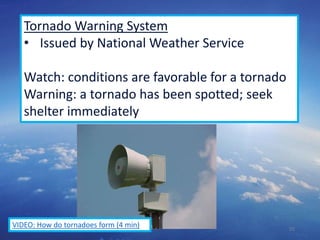 55
Tornado Warning System
• Issued by National Weather Service
Watch: conditions are favorable for a tornado
Warning: a tornado has been spotted; seek
shelter immediately
VIDEO: How do tornadoes form (4 min)
 