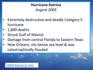 64
Hurricane Katrina
August 2005
• Extremely destructive and deadly Category 5
hurricane
• 1,800 deaths
• Struck Gulf of Mexico
• Damage from central Florida to Eastern Texas
• New Orleans: sits below sea level & was
catastrophically flooded
VIDEO Katrina (5 min)
 
