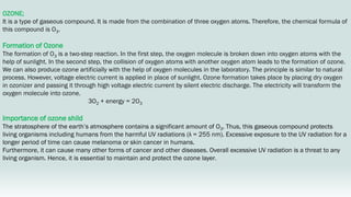 OZONE;
It is a type of gaseous compound. It is made from the combination of three oxygen atoms. Therefore, the chemical formula of
this compound is O3.
Formation of Ozone
The formation of O3 is a two-step reaction. In the first step, the oxygen molecule is broken down into oxygen atoms with the
help of sunlight. In the second step, the collision of oxygen atoms with another oxygen atom leads to the formation of ozone.
We can also produce ozone artificially with the help of oxygen molecules in the laboratory. The principle is similar to natural
process. However, voltage electric current is applied in place of sunlight. Ozone formation takes place by placing dry oxygen
in ozonizer and passing it through high voltage electric current by silent electric discharge. The electricity will transform the
oxygen molecule into ozone.
3O2 + energy = 2O3
Importance of ozone shild
The stratosphere of the earth’s atmosphere contains a significant amount of O3. Thus, this gaseous compound protects
living organisms including humans from the harmful UV radiations (λ = 255 nm). Excessive exposure to the UV radiation for a
longer period of time can cause melanoma or skin cancer in humans.
Furthermore, it can cause many other forms of cancer and other diseases. Overall excessive UV radiation is a threat to any
living organism. Hence, it is essential to maintain and protect the ozone layer.
 