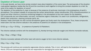 Depletion of Ozone Layer
In the past decade, we have come across constant news about depletion of the ozone layer. The seriousness of the situation
made global regulatory bodies like the UN and the countries to work together to bring this constant depletion to a halt. So,
what is the reason for depletion of ozone?
The depletion of the protective O3 layer is because of the presence of particular chemicals in the stratosphere of earth’s
atmosphere. The constant release of compounds like carbon tetrachloride, carbon tetrafluoride, CFCs (chlorofluorocarbon) or
freons and other chlorine or bromine containing halogens in the atmosphere is the main reason for the depletion.
CFC compounds are non-inflammable, non-toxic, nonreactive organic molecules. It is used in air conditioners, refrigerators,
plastic foam production, cleaning computer parts, etc.
However, these chemicals mix with normal atmospheric gases and finally reach the stratosphere. Thus, these compounds
break down into free chlorine radicals in the presence of powerful UV radiation in the stratosphere.
CF2Cl2 (g) → Cl(g) + CF2Cl(g) (in presence of powerful UV Radiation)
The chlorine radicals combine with the stratospheric O3 thereby forming molecular oxygen and chlorine monoxide radicals.
Cl(g) + O3(g) → ClO(g) + O2(g)
Chlorine monoxide radicals will further react with atomic oxygen to form more chlorine radicals.
ClO(g) + O(g) → Cl(g) + O2(g)
This process will continue and constantly regenerate chlorine radicals. This, in turn, will lead to the breakdown of ozone.
Hence, CFCs are transporting agents that are responsible for damaging the ozone layer.
 