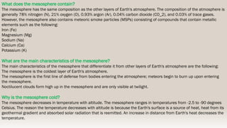 What does the mesosphere contain?
The mesosphere has the same composition as the other layers of Earth's atmosphere. The composition of the atmosphere is
generally 78% nitrogen (N), 21% oxygen (O), 0.93% argon (Ar), 0.04% carbon dioxide (CO_2), and 0.03% of trace gases.
However, the mesosphere also contains meteoric smoke particles (MSPs) consisting of compounds that contain metallic
elements such as the following:
Iron (Fe)
Magnesium (Mg)
Sodium (Na)
Calcium (Ca)
Potassium (K)
What are the main characteristics of the mesosphere?
The main characteristics of the mesosphere that differentiate it from other layers of Earth's atmosphere are the following:
The mesosphere is the coldest layer of Earth's atmosphere.
The mesosphere is the first line of defense from bodies entering the atmosphere; meteors begin to burn up upon entering
the mesosphere.
Noctilucent clouds form high up in the mesosphere and are only visible at twilight.
Why is the mesosphere cold?
The mesosphere decreases in temperature with altitude. The mesosphere ranges in temperatures from -2.5 to -90 degrees
Celsius. The reason the temperature decreases with altitude is because the Earth's surface is a source of heat, heat from its
geothermal gradient and absorbed solar radiation that is reemitted. An increase in distance from Earth's heat decreases the
temperature.
 