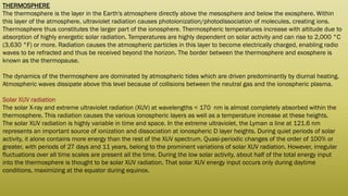 THERMOSPHERE
The thermosphere is the layer in the Earth's atmosphere directly above the mesosphere and below the exosphere. Within
this layer of the atmosphere, ultraviolet radiation causes photoionization/photodissociation of molecules, creating ions.
Thermosphere thus constitutes the larger part of the ionosphere. Thermospheric temperatures increase with altitude due to
absorption of highly energetic solar radiation. Temperatures are highly dependent on solar activity and can rise to 2,000 °C
(3,630 °F) or more. Radiation causes the atmospheric particles in this layer to become electrically charged, enabling radio
waves to be refracted and thus be received beyond the horizon. The border between the thermosphere and exosphere is
known as the thermopause.
The dynamics of the thermosphere are dominated by atmospheric tides which are driven predominantly by diurnal heating.
Atmospheric waves dissipate above this level because of collisions between the neutral gas and the ionospheric plasma.
Solar XUV radiation
The solar X-ray and extreme ultraviolet radiation (XUV) at wavelengths < 170 nm is almost completely absorbed within the
thermosphere. This radiation causes the various ionospheric layers as well as a temperature increase at these heights.
The solar XUV radiation is highly variable in time and space. In the extreme ultraviolet, the Lyman α line at 121.6 nm
represents an important source of ionization and dissociation at ionospheric D layer heights. During quiet periods of solar
activity, it alone contains more energy than the rest of the XUV spectrum. Quasi-periodic changes of the order of 100% or
greater, with periods of 27 days and 11 years, belong to the prominent variations of solar XUV radiation. However, irregular
fluctuations over all time scales are present all the time. During the low solar activity, about half of the total energy input
into the thermosphere is thought to be solar XUV radiation. That solar XUV energy input occurs only during daytime
conditions, maximizing at the equator during equinox.
 