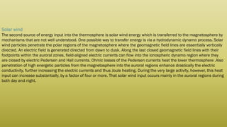 Solar wind
The second source of energy input into the thermosphere is solar wind energy which is transferred to the magnetosphere by
mechanisms that are not well understood. One possible way to transfer energy is via a hydrodynamic dynamo process. Solar
wind particles penetrate the polar regions of the magnetosphere where the geomagnetic field lines are essentially vertically
directed. An electric field is generated directed from dawn to dusk. Along the last closed geomagnetic field lines with their
footpoints within the auroral zones, field-aligned electric currents can flow into the ionospheric dynamo region where they
are closed by electric Pedersen and Hall currents. Ohmic losses of the Pedersen currents heat the lower thermosphere .Also
penetration of high energetic particles from the magnetosphere into the auroral regions enhance drastically the electric
conductivity, further increasing the electric currents and thus Joule heating. During the very large activity, however, this heat
input can increase substantially, by a factor of four or more. That solar wind input occurs mainly in the auroral regions during
both day and night.
 