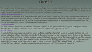 EXOSPHERE
The exosphere is a thin, atmosphere-like volume surrounding a planet or natural satellite where molecules are gravitationally
bound to that body but where the density is so low that the molecules are essentially collision-less.The Earth's exosphere is
mostly hydrogen and helium, with some heavier atoms and molecules near the base.
Surface boundary exosphere
Mercury, Ceres and several large natural satellites, such as the Moon, Europa, and Ganymede, have exospheres without a
denser atmosphere underneath,[3] referred to as a surface boundary exosphere.[4] Here, molecules are ejected on elliptic
trajectories until they collide with the surface. Smaller bodies such as asteroids, in which the molecules emitted from the
surface escape to space, are not considered to have exospheres.
Earth's exosphere
The most common molecules within Earth's exosphere are those of the lightest atmospheric gases. Hydrogen is present
throughout the exosphere with some helium, carbon dioxide, and atomic oxygen near its base.
Upper boundary
In principle, the exosphere covers distances where particles are still gravitationally bound to Earth, i.e. particles still have
ballistic orbits that will take them back towards Earth. The upper boundary of the exosphere can be defined as the distance
at which the influence of solar radiation pressure on atomic hydrogen exceeds that of Earth's gravitational pull. This happens
at half the distance to the Moon or somewhere in the neighborhood of 200,000 kilometres (120,000 mi). The exosphere,
observable from space as the geocorona, is seen to extend to at least 100,000 kilometres (62,000 mi) from Earth's
surface.[7] Other scientists consider the exosphere to end at around 10,000 kilometres (6,200 mi).[8
 