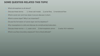 SOME QUESTIOS RELATED THIS TOPIC
 What atmosphere is all about?
 Discuss these terms 1. three cell model, 2.zonal flow, 3.meridional flow
 What is acid rain and how does it occurs discuss in short.
 What is ozone layer? Why it so important?
 Dicuss the formation of ozone layer and its depletion?
 Why mesosphere is cold and discuss its constituents(molecules) .
 Discuss these terms------ 1. solar wind 2.thermospheric strom 3.solar XUV radiation
 What is surface boundary exposure? And critical altitude?
 