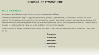 REGIONS OF ATMOSPHERE
WHAT IS ATMOSPHERE ?
Atmosphere is the layer of gases that surrounds a planet or celestial body.
On the Earth atmosphere helps to regulate temperature, protects us from harmful radiation and provides the air we
breathe. The composition and properties of the atmosphere can vary depending on factors such as altitude, location and
weather conditions.The atmosphere is made up of several layers each with its own unique characteristics. This can lead to
changes in weather patterns, rising sea levels and other environmental impacts.
The atmosphere is divided into five different layers each with its own unique characteristics and properties. These layers
are the
 Troposphere
 Stratosphere
 Mesosphere
 Thermosphere
 Exosphere
 
