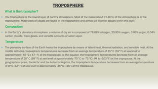 TROPOSPHERE
What is the tropospher?
 The troposphere is the lowest layer of Earth's atmosphere. Most of the mass (about 75-80%) of the atmosphere is in the
troposphere. Most types of clouds are found in the troposphere and almost all weather occurs within this layer.
Composition
 In the Earth’s planetary atmosphere, a volume of dry air is composed of 78.08% nitrogen, 20.95% oxygen, 0.93% argon, 0.04%
carbon dioxide, trace gases, and variable amounts of water vapor.
Temperature
 The planatory surface of the Earth heats the troposphere by means of latent heat, thermal radiation, and sensible heat. At the
middle latitudes, tropospheric temperatures decrease from an average temperature of 15°C (59°F) at sea level to
approximately -55°C (-67°F) at the tropopause. At the equator, the tropospheric temperatures decrease from an average
temperature of 20°C (68°F) at sea level to approximately -70°C to -75°C (-94 to -103°F) at the tropopause. At the
geographical poles, the Arctic and the Antarctic regions, the tropospheric temperature decreases from an average temperature
of 0°C (32°F) at sea level to approximately -45°C (-45F) at the tropopause.
 