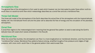 Atmospheric flow
The general flow of the atmosphere is from west to east which however can be interrupted by polar flows either north-to-
south flow or a south-to-north flow which meteorology describes as a zonal flow and as a meridional flow.
Three Cell Model
The three-cell model of the atmosphere of the Earth describes the actual flow of the atmosphere with the tropical-latitude
Hadley cell, the mid-latitude Ferrel cell and the polar cell to describe the flow of energy and the circulation of the planetary
atmosphere.
Zonal flow
A zonal flow regime is the meteorological term meaning that the general flow pattern is west to east along the Earth's
latitude lines with weak short waves embedded in the flow.[9]
Meridional flow
When the zonal flow buckles, the atmosphere can flow in a more longitudinal (or meridional) direction, and thus the term
"meridional flow" arises. Meridional flow patterns feature strong, amplified troughs of low pressure and ridges of high
pressure, with more north–south flow in the general pattern than west-to-east flow.
 