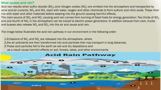 What causes acid rain?
Acid rain results when sulfur dioxide (SO2) and nitrogen oxides (NOx) are emitted into the atmosphere and transported by
wind and air currents. SO2 and NOx react with water, oxygen and other chemicals to form sulfuric and nitric acids. These then
mix with water and other materials before seeping into the ground causing harmful effects.
The main source of SO2 and NOx causing acid rain comes from burning of fossil fuels for energy generation: Two thirds of SO2
and one fourth of NOx in the atmosphere can be traced to electric power generators. In addition exhaust from cars, trucks
and busses also release NOx and SO2 into the air and cause acid rain.
The image below illustrates the acid rain pathway in our environment in the following order:
1.Emissions of SO2 and NOx are released into the atmosphere, where
2.the air pollutants are then transformed into acid particles that may transport in long distances.
3.These acid particles fall to the earth as wet and dry depositions and
as a result cause harmful effects on soil, forests, lakes, and other environments
 