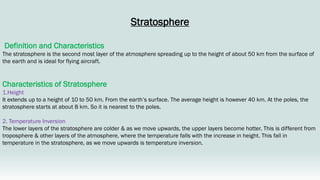 Stratosphere
Definition and Characteristics
The stratosphere is the second most layer of the atmosphere spreading up to the height of about 50 km from the surface of
the earth and is ideal for flying aircraft.
Characteristics of Stratosphere
1.Height
It extends up to a height of 10 to 50 km. From the earth’s surface. The average height is however 40 km. At the poles, the
stratosphere starts at about 8 km. So it is nearest to the poles.
2. Temperature Inversion
The lower layers of the stratosphere are colder & as we move upwards, the upper layers become hotter. This is different from
troposphere & other layers of the atmosphere, where the temperature falls with the increase in height. This fall in
temperature in the stratosphere, as we move upwards is temperature inversion.
 
