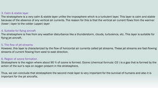 3. Calm & stable layer
The stratosphere is a very calm & stable layer unlike the troposphere which is a turbulent layer. This layer is calm and stable
because of the absence of any vertical air currents. The reason for this is that the vertical air current flows from the warmer
(lower ) layer to the colder (upper) layer
4. Suitable for flying aircraft
The stratosphere is free from any weather disturbance like a thunderstorm, clouds, turbulence, etc. This layer is suitable for
flying jet aircraft.
5. The flow of jet streams
However, this layer is characterized by the flow of horizontal air currents called jet streams. These jet streams are fast-flowing
streams of current flowing from west to east direction.
6. Region of ozone formation
Stratosphere is the region where about 90 % of ozone is formed. Ozone (chemical formula: O3 ) is a gas that is formed by the
action of the sun’s rays on oxygen present in the stratosphere.
Thus, we can conclude that stratosphere the second most layer is very important for the survival of humans and also it is
important for the jet aircrafts.
 