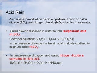 Acid Rain Acid rain is formed when acidic air pollutants such as sulfur dioxide (SO 2 ) and nitrogen dioxide (NO 2 ) dissolve in rainwater. Sulfur dioxide dissolves in water to form  sulphurous acid  (H 2 SO 3 ).   Chemical equation: SO 2 (g) + H 2 O( l )    H 2 SO 3 (aq) In the presence of oxygen in the air, acid is slowly oxidised to sulphuric acid ( H 2 SO 4 ).   In the presence of oxygen and water,  nitrogen dioxide is converted to nitric acid.   4NO 2 (g) + 2H 2 O( l ) + O 2 (g)    4HNO 3 (aq) 
