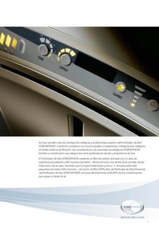 Es muy sencillo notar las ventajas tecnológicas y la efectividad superior del Purificador de Aire
ATMOSPHERE® cuando lo comparas con sus principales competidores. Categoría tras categoría,
el amplio sistema de filtración, las características y la avanzada tecnología de ATMOSPHERE
brindan un rendimiento que relega a los otros purificadores de aire y limpiadores de aire.

El Purificador de Aire ATMOSPHERE presenta un filtro de carbón activado con un área de
superficie equivalente a 366 canchas de fútbol – elimina el humo, los olores de la comida, de las
mascotas y de la casa, haciendo que tu hogar huela limpio y fresco. Y remueve partículas
pequeñas de hasta .009 micrones – de hecho, el filtro HEPA (Aire de Partículas de Alta Eficiencia)
del Purificador de Aire ATMOSPHERE remueve efectivamente el 99.99% de los contaminantes
que pasan a través de el.




                                                                           AIRE PURO. BRILLO PURO.
                                                                                                     5
 