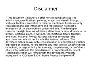 Disclaimer 
“ This document is neither an offer nor a binding contract. The information, specifications, pictures, images and visuals, fittings, features, facilities, amenities or material mentioned herein are only representational and informative and represent an Architect’s impression of the development concerned only. The developer reserves the right to make additions, alterations or amendments to the layout , locations, plans, elevations, specifications, floors, facilities, amenities, material, fittings, features without any notice. The apartments on sale do not include the featured add-ons. The developer makes no warranty, representation or undertaking whether expressed or implied, nor do assume any legal liability, whether direct or indirect, or responsibility for accuracy, completeness, or usefulness of any information in this advertisement / promotional document. Financial discretion will remain with the developers. Property mortgaged to ICICI Bank & ICICI Home Finance Company Ltd.” 
 