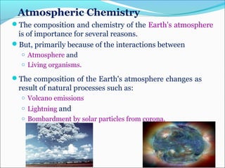 Atmospheric Chemistry
The composition and chemistry of the Earth's atmosphere
is of importance for several reasons.
But, primarily because of the interactions between
o Atmosphere and
o Living organisms.
The composition of the Earth's atmosphere changes as
result of natural processes such as:
o Volcano emissions
o Lightning and
o Bombardment by solar particles from corona.
 