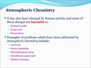 Atmospheric Chemistry
It has also been changed by human activity and some of
these changes are harmful to:
o Human health
o Crops and
o Ecosystems.
Examples of problems which have been addressed by
atmospheric chemistry include:
o Acid rain
o Ozone depletion
o Photochemical smog
o Greenhouse gases and
o Global warming.
 