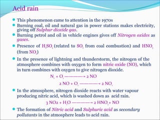 Acid rain
This phenomenon came to attention in the 1970s
Burning coal, oil and natural gas in power stations makes electricity,
giving off Sulphur dioxide gas.
Burning petrol and oil in vehicle engines gives off Nitrogen oxides as
gases.
Presence of H2SO4 (related to SO2 from coal combustion) and HNO3
(from NO2)
In the presence of lightning and thunderstorm, the nitrogen of the
atmosphere combines with oxygen to form nitric oxide (NO), which
in turn combines with oxygen to give nitrogen dioxide.
N2 + O2 ———— 2 NO→
2 NO + O2 ———— 2 NO→ 2
In the atmosphere, nitrogen dioxide reacts with water vapour
producing nitric acid, which is washed down as acid rain.
3 NO2 + H2O ———— 2 HNO→ 3+ NO
The formation of Nitric acid and Sulphuric acid as secondary
pollutants in the atmosphere leads to acid rain.
 