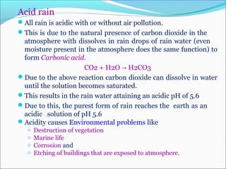 Acid rain
All rain is acidic with or without air pollution.
This is due to the natural presence of carbon dioxide in the
atmosphere with dissolves in rain drops of rain water (even
moisture present in the atmosphere does the same function) to
form Carbonic acid.
CO2 + H2O H2CO3→
Due to the above reaction carbon dioxide can dissolve in water
until the solution becomes saturated.
This results in the rain water attaining an acidic pH of 5.6
Due to this, the purest form of rain reaches the earth as an
acidic solution of pH 5.6
Acidity causes Environmental problems like
o Destruction of vegetation
o Marine life
o Corrosion and
o Etching of buildings that are exposed to atmosphere.
 