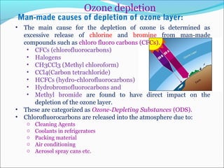 Man-made causes of depletion of ozone layer:
• The main cause for the depletion of ozone is determined as
excessive release of chlorine and bromine from man-made
compounds such as chloro fluoro carbons (CFCs).
• CFCs (chlorofluorocarbons)
• Halogens
• CH3CCl3 (Methyl chloroform)
• CCl4(Carbon tetrachloride)
• HCFCs (hydro-chlorofluorocarbons)
• Hydrobromofluorocarbons and
• Methyl bromide are found to have direct impact on the
depletion of the ozone layer.
• These are categorized as Ozone-Depleting Substances (ODS).
• Chlorofluorocarbons are released into the atmosphere due to:
o Cleaning Agents
o Coolants in refrigerators
o Packing material
o Air conditioning
o Aerosol spray cans etc.
Ozone depletion
 