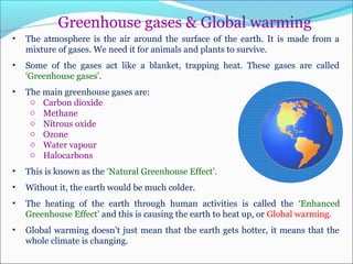 Greenhouse gases & Global warming
• The atmosphere is the air around the surface of the earth. It is made from a
mixture of gases. We need it for animals and plants to survive.
• Some of the gases act like a blanket, trapping heat. These gases are called
‘Greenhouse gases’.
• The main greenhouse gases are:
o Carbon dioxide
o Methane
o Nitrous oxide
o Ozone
o Water vapour
o Halocarbons
• This is known as the ‘Natural Greenhouse Effect’.
• Without it, the earth would be much colder.
• The heating of the earth through human activities is called the ‘Enhanced
Greenhouse Effect’ and this is causing the earth to heat up, or Global warming.
• Global warming doesn’t just mean that the earth gets hotter, it means that the
whole climate is changing.
 