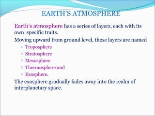 EARTH’S ATMOSPHERE
Earth’s atmosphere has a series of layers, each with its   
own  specific traits. 
Moving upward from ground level, these layers are named 
o Troposphere 
o Stratosphere
o Mesosphere
o Thermosphere and 
o Exosphere.
The exosphere gradually fades away into the realm of 
interplanetary space.
 