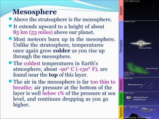 Mesosphere
Above the stratosphere is the mesosphere.
It extends upward to a height of about
85 km (53 miles) above our planet.
Most meteors burn up in the mesosphere.
Unlike the stratosphere, temperatures
once again grow colder as you rise up
through the mesosphere.
The coldest temperatures in Earth's
atmosphere, about -90° C (-130° F), are
found near the top of this layer.
The air in the mesosphere is far too thin to
breathe; air pressure at the bottom of the
layer is well below 1% of the pressure at sea
level, and continues dropping as you go
higher.
 