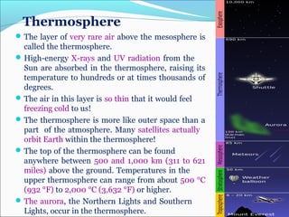 Thermosphere
The layer of very rare air above the mesosphere is
called the thermosphere.
High-energy X-rays and UV radiation from the
Sun are absorbed in the thermosphere, raising its
temperature to hundreds or at times thousands of
degrees.
The air in this layer is so thin that it would feel
freezing cold to us!
The thermosphere is more like outer space than a
part of the atmosphere. Many satellites actually
orbit Earth within the thermosphere!
The top of the thermosphere can be found
anywhere between 500 and 1,000 km (311 to 621
miles) above the ground. Temperatures in the
upper thermosphere can range from about 500 °C
(932 °F) to 2,000 °C (3,632 °F) or higher.
The aurora, the Northern Lights and Southern
Lights, occur in the thermosphere.
 
