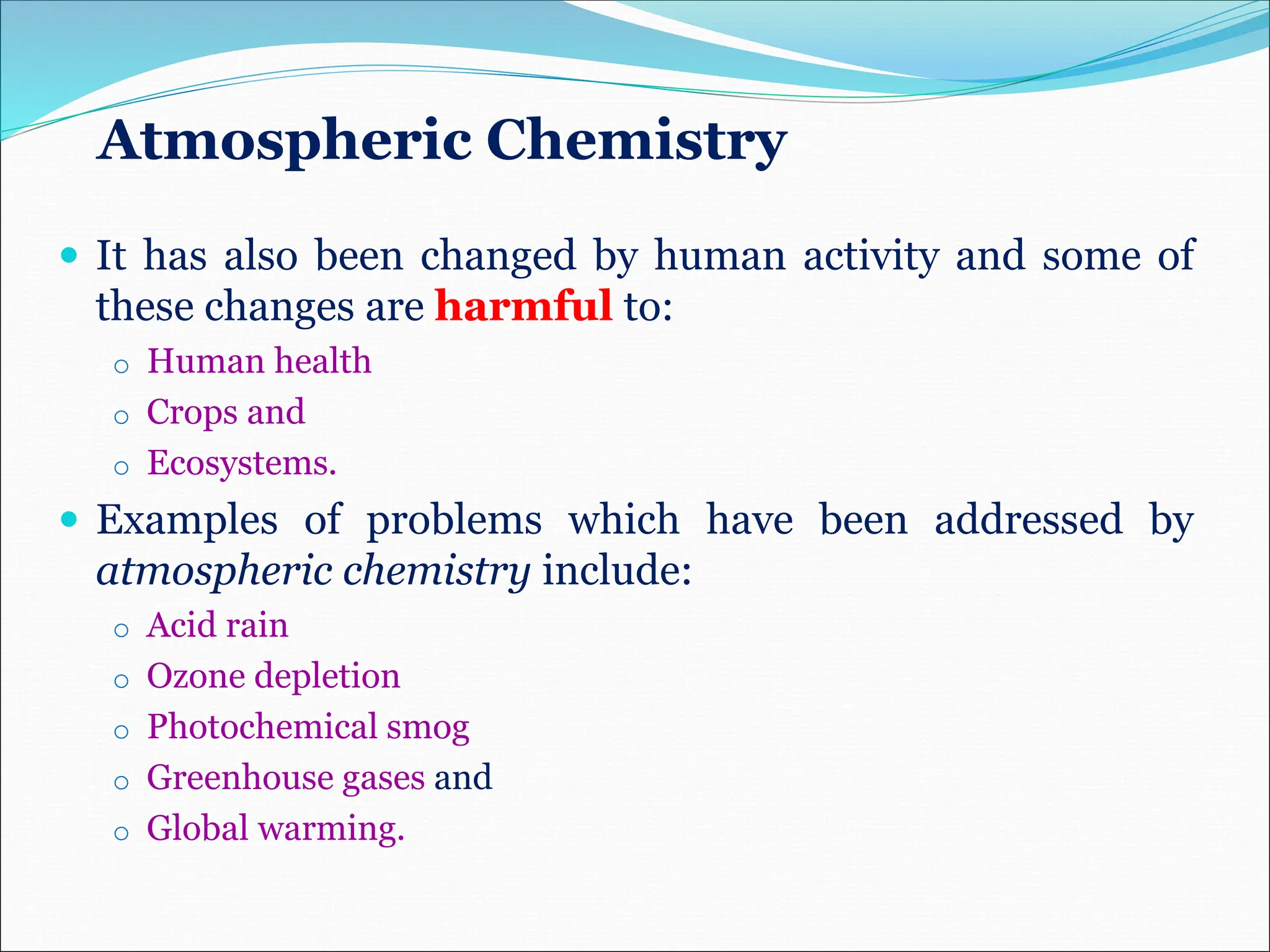 Atmospheric Chemistry
 It has also been changed by human activity and some of
these changes are harmful to:
o Human health
o Crops and
o Ecosystems.
 Examples of problems which have been addressed by
atmospheric chemistry include:
o Acid rain
o Ozone depletion
o Photochemical smog
o Greenhouse gases and
o Global warming.
 