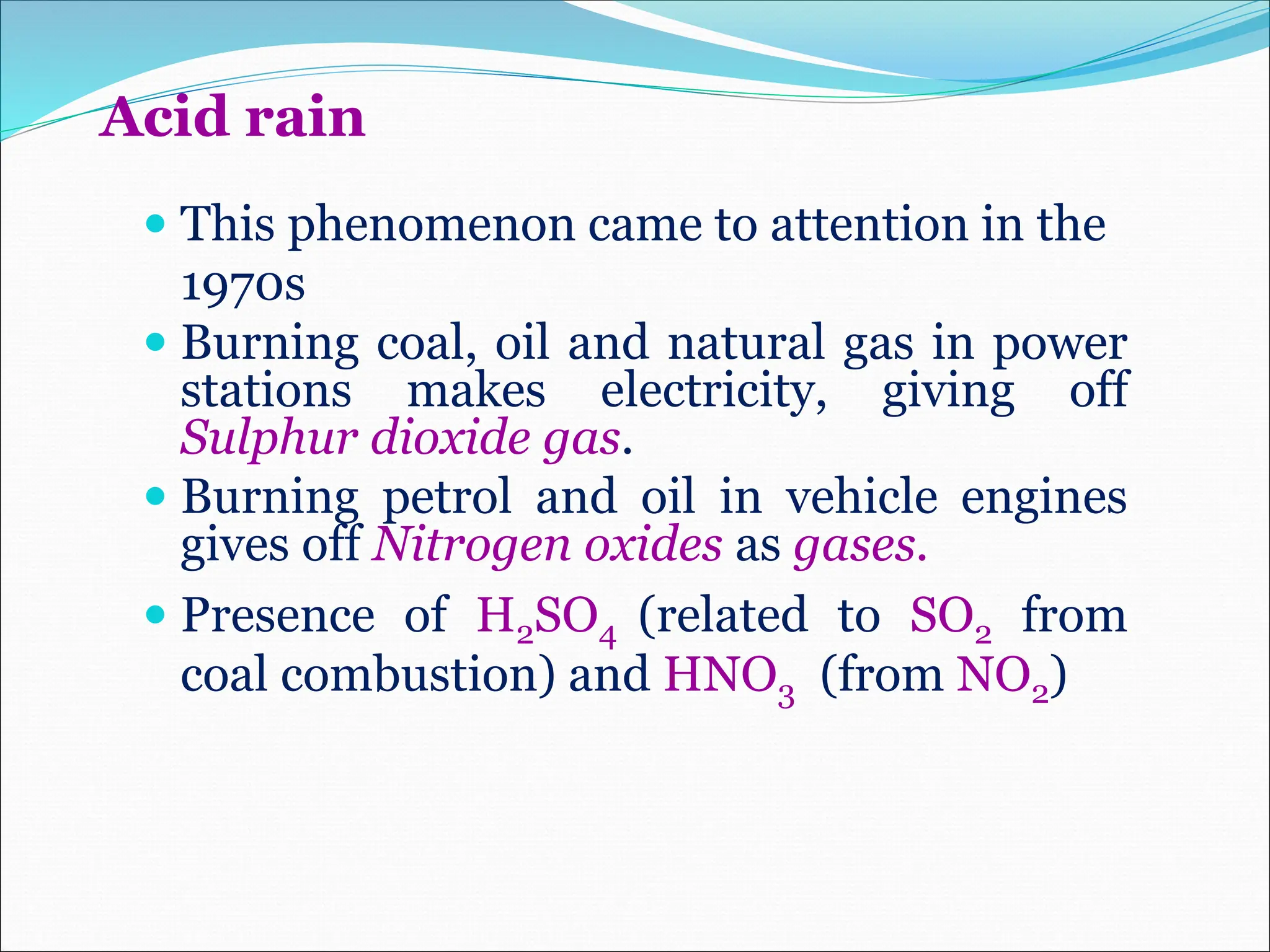 Acid rain
 This phenomenon came to attention in the
1970s
 Burning coal, oil and natural gas in power
stations makes electricity, giving off
Sulphur dioxide gas.
 Burning petrol and oil in vehicle engines
gives off Nitrogen oxides as gases.
 Presence of H2SO4 (related to SO2 from
coal combustion) and HNO3 (from NO2)
 