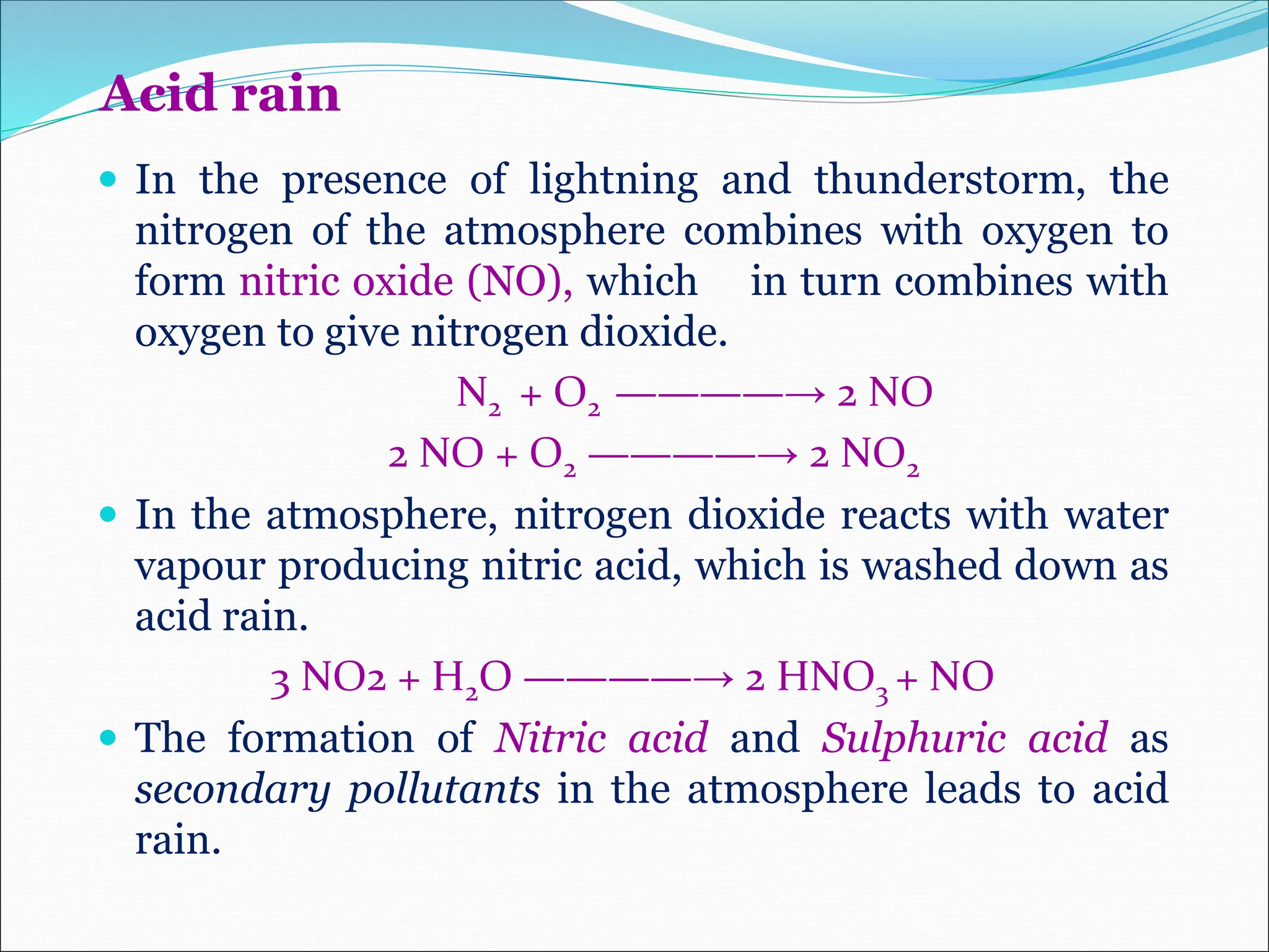 Acid rain
 In the presence of lightning and thunderstorm, the
nitrogen of the atmosphere combines with oxygen to
form nitric oxide (NO), which in turn combines with
oxygen to give nitrogen dioxide.
N2 + O2 ————→ 2 NO
2 NO + O2 ————→ 2 NO2
 In the atmosphere, nitrogen dioxide reacts with water
vapour producing nitric acid, which is washed down as
acid rain.
3 NO2 + H2O ————→ 2 HNO3 + NO
 The formation of Nitric acid and Sulphuric acid as
secondary pollutants in the atmosphere leads to acid
rain.
 