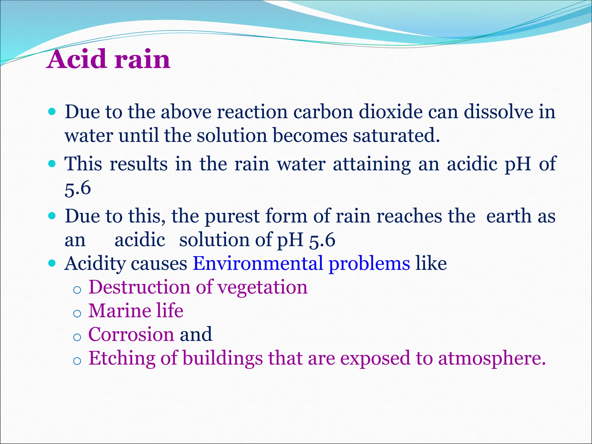 Acid rain
 Due to the above reaction carbon dioxide can dissolve in
water until the solution becomes saturated.
 This results in the rain water attaining an acidic pH of
5.6
 Due to this, the purest form of rain reaches the earth as
an acidic solution of pH 5.6
 Acidity causes Environmental problems like
o Destruction of vegetation
o Marine life
o Corrosion and
o Etching of buildings that are exposed to atmosphere.
 