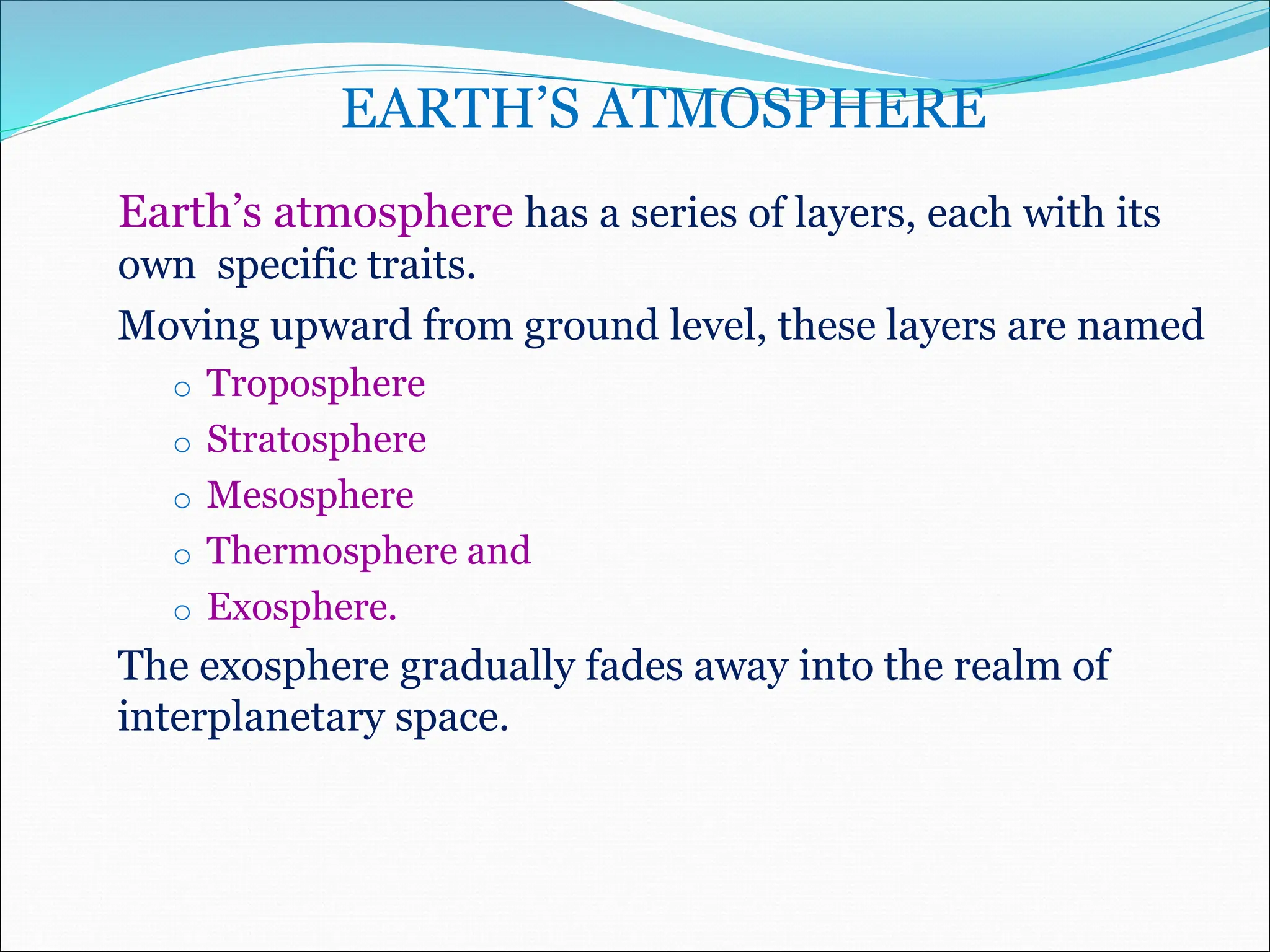 EARTH’S ATMOSPHERE
Earth’s atmosphere has a series of layers, each with its
own specific traits.
Moving upward from ground level, these layers are named
o Troposphere
o Stratosphere
o Mesosphere
o Thermosphere and
o Exosphere.
The exosphere gradually fades away into the realm of
interplanetary space.
 